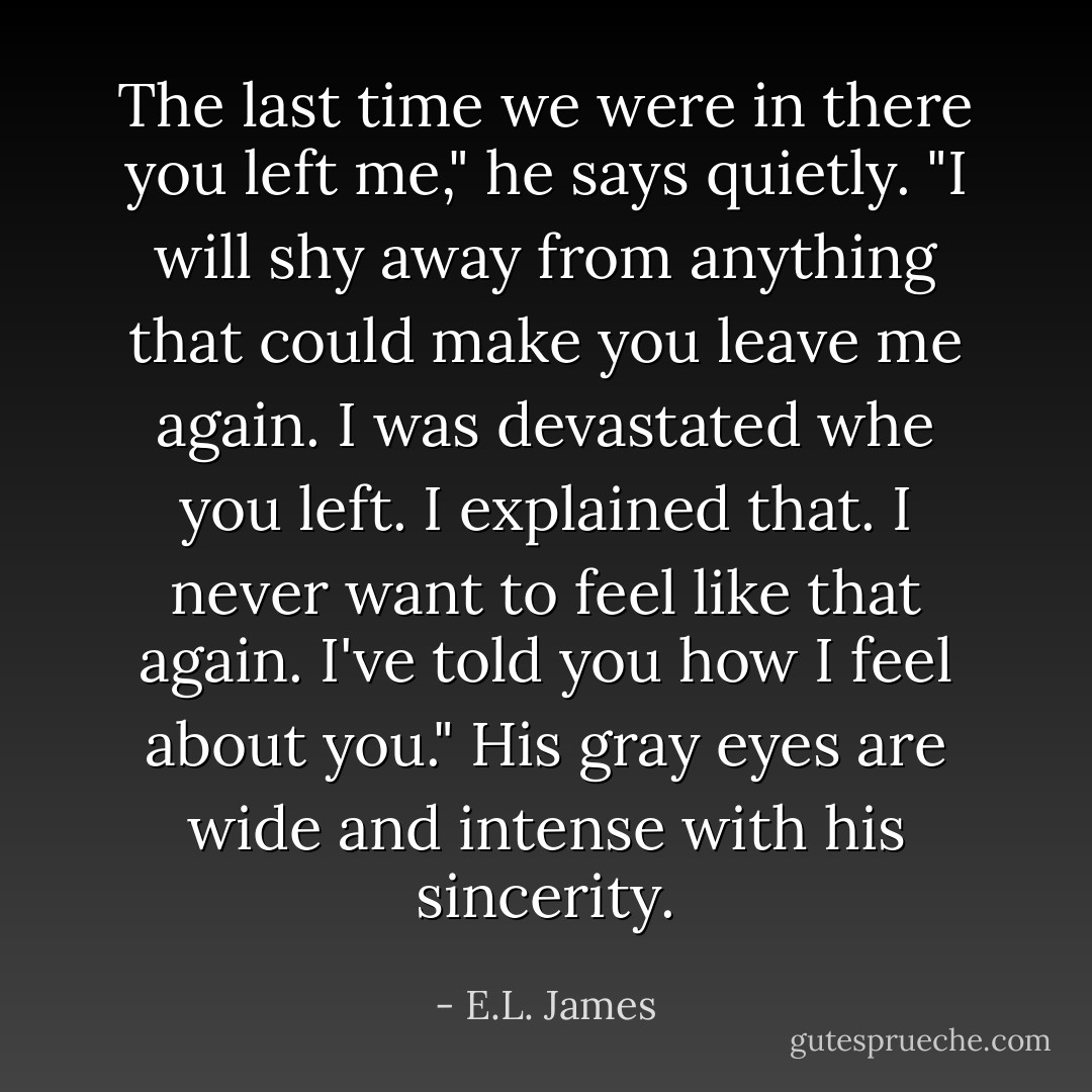 The last time we were in there you left me," he says quietly. "I will shy away from anything that could make you leave me again. I was devastated whe you left. I explained that. I never want to feel like that again. I've told you how I feel about you." His gray eyes are wide and intense with his sincerity. - E.L. James