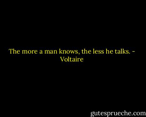 The more a man knows, the less he talks. - Voltaire