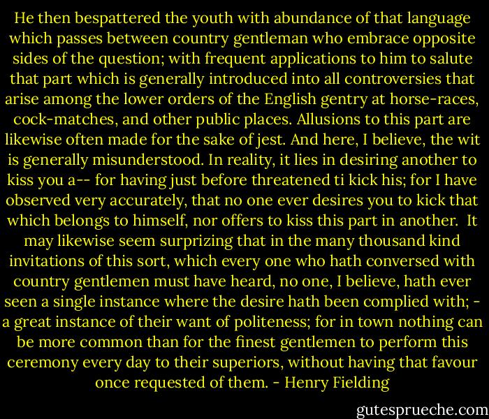 He then bespattered the youth with abundance of that language which passes between country gentleman who embrace opposite sides of the question; with frequent applications to him to salute that part which is generally introduced into all controversies that arise among the lower orders of the English gentry at horse-races, cock-matches, and other public places. Allusions to this part are likewise often made for the sake of jest. And here, I believe, the wit is generally misunderstood. In reality, it lies in desiring another to kiss you a-- for having just before threatened ti kick his; for I have observed very accurately, that no one ever desires you to kick that which belongs to himself, nor offers to kiss this part in another.<br /><br />It may likewise seem surprizing that in the many thousand kind invitations of this sort, which every one who hath conversed with country gentlemen must have heard, no one, I believe, hath ever seen a single instance where the desire hath been complied with; - a great instance of their want of politeness; for in town nothing can be more common than for the finest gentlemen to perform this ceremony every day to their superiors, without having that favour once requested of them. - Henry Fielding