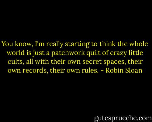 You know, I'm really starting to think the whole world is just a patchwork quilt of crazy little cults, all with their own secret spaces, their own records, their own rules. - Robin Sloan