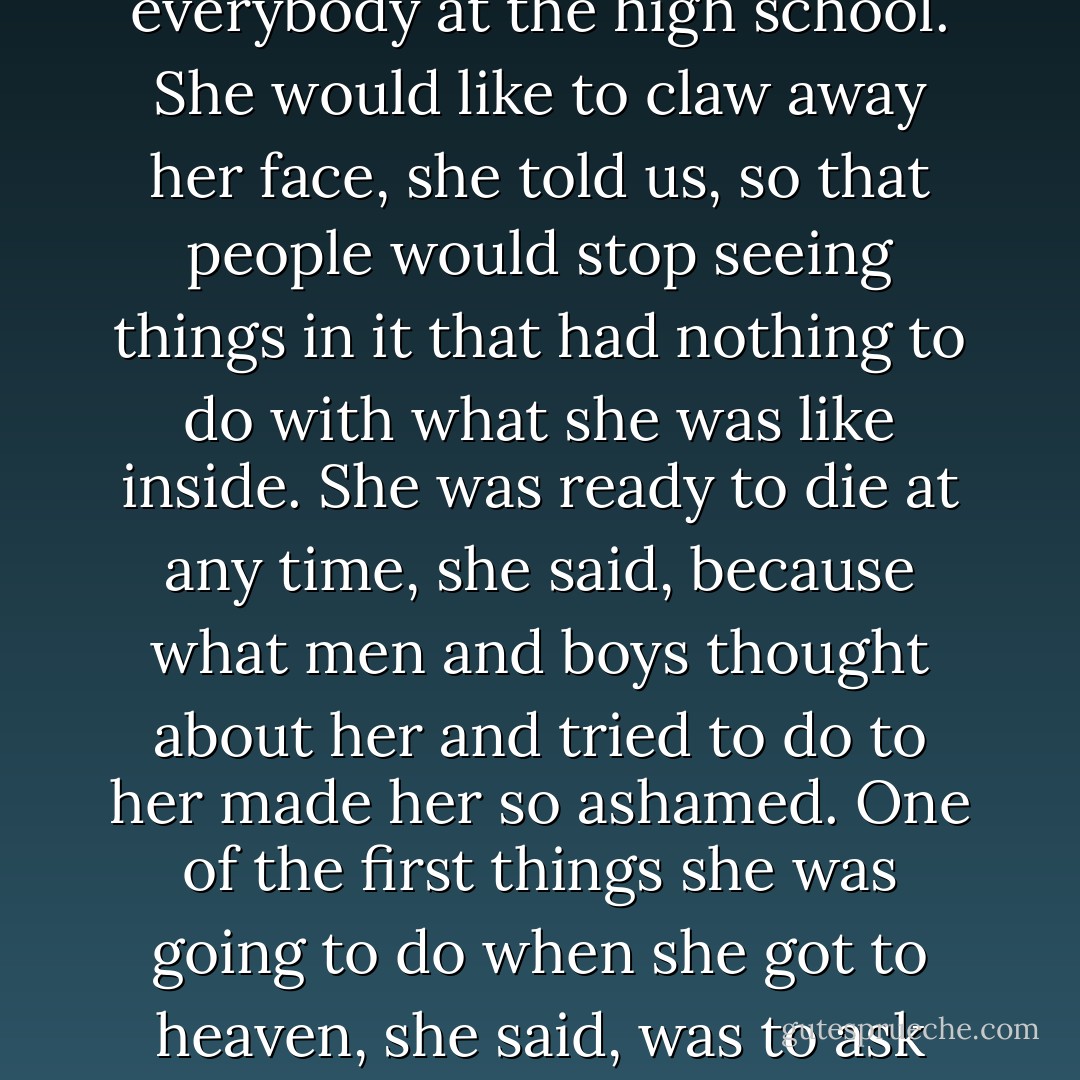 Midland City had a goddess of discord all its own. This was a goddess who could not dance, would not dance, and hated everybody at the high school. She would like to claw away her face, she told us, so that people would stop seeing things in it that had nothing to do with what she was like inside. She was ready to die at any time, she said, because what men and boys thought about her and tried to do to her made her so ashamed. One of the first things she was going to do when she got to heaven, she said, was to ask somebody what was written on her face and why had it been put there. - Kurt Vonnegut Jr.