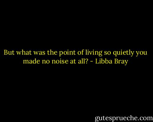 But what was the point of living so quietly you made no noise at all? - Libba Bray