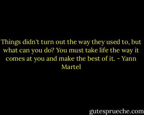 Things didn't turn out the way they used to, but what can you do? You must take life the way it comes at you and make the best of it. - Yann Martel