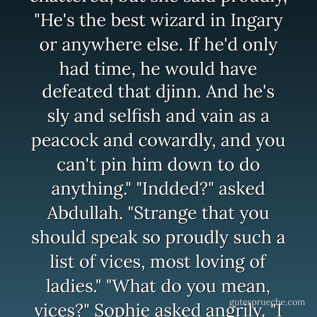 Tell me of this wizard Howl of yours."<br />Sophie's teeth chattered, but she said proudly, "He's the best wizard in Ingary or anywhere else. If he'd only had time, he would have defeated that djinn. And he's sly and selfish and vain as a peacock and cowardly, and you can't pin him down to do anything."<br />"Indded?" asked Abdullah. "Strange that you should speak so proudly such a list of vices, most loving of ladies."<br />"What do you mean, vices?" Sophie asked angrily. "I was just <i>describing</i> Howl! - Diana Wynne Jones