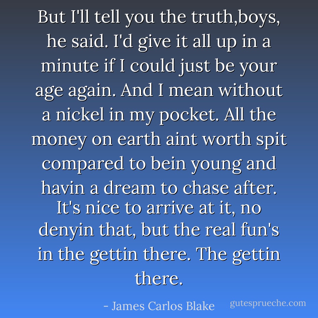 But I'll tell you the truth,boys, he said. I'd give it all up in a minute if I could just be your age again. And I mean without a nickel in my pocket. All the money on earth aint worth spit compared to bein young and havin a dream to chase after. It's nice to arrive at it, no denyin that, but the real fun's in the gettin there. The gettin there. - James Carlos Blake