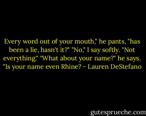 Every word out of your mouth," he pants, "has been a lie, hasn't it?"<br />"No," I say softly. "Not everything."<br />"What about your name?" he says. "Is your name even Rhine? - Lauren DeStefano
