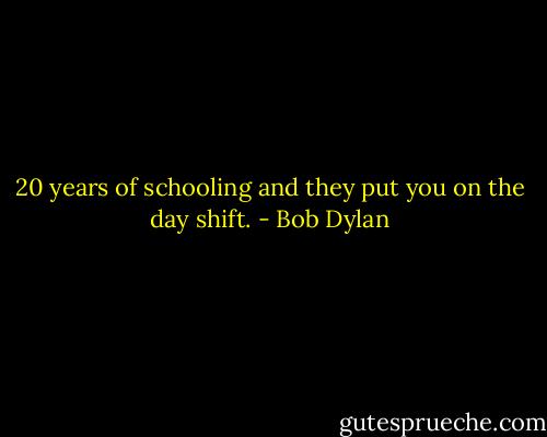 20 years of schooling and they put you on the day shift. - Bob Dylan