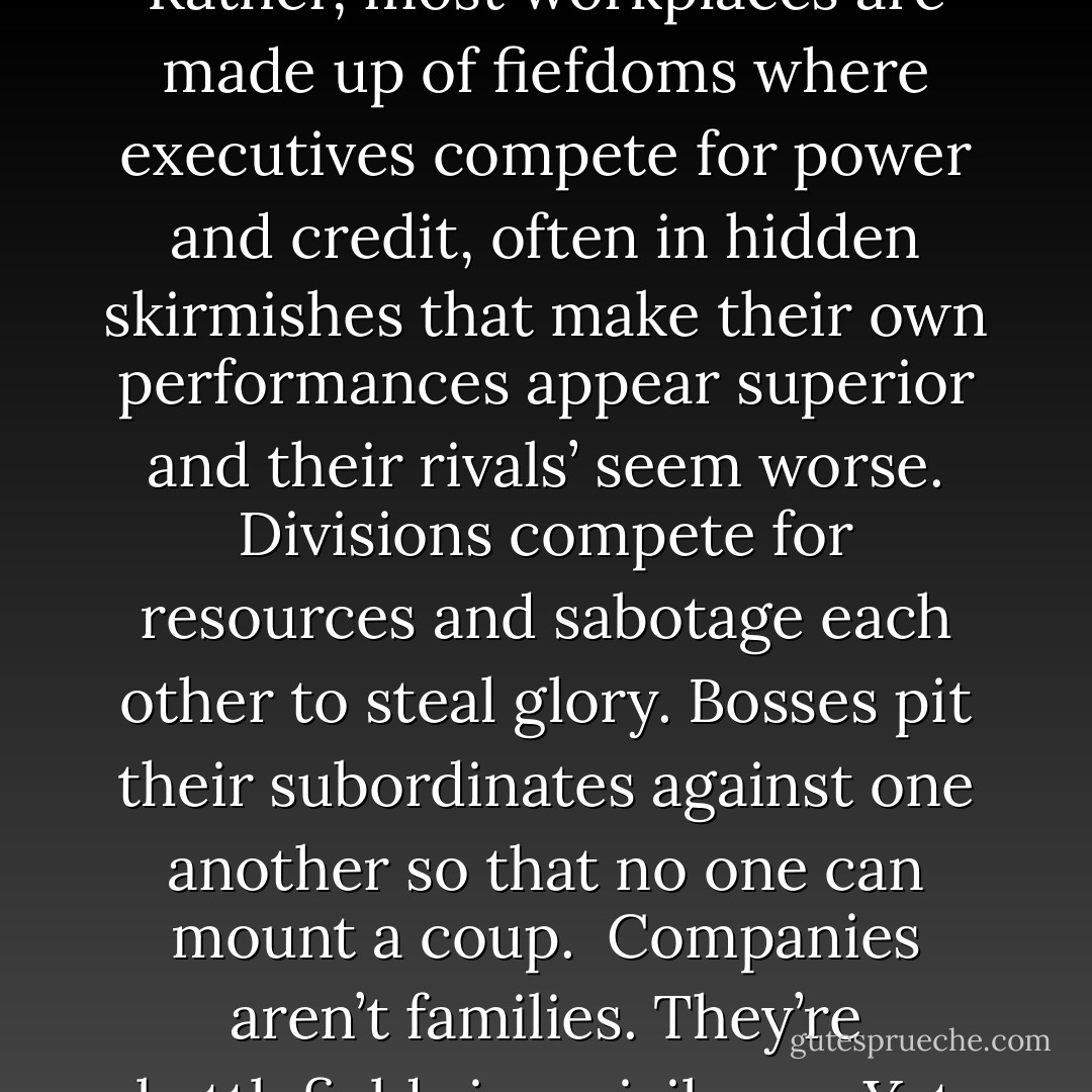 Most economists are accustomed to treating companies as idyllic places where everyone is devoted to a common goal: making as much money as possible. In the real world, that’s not how things work at all. Companies aren’t big happy families where everyone plays together nicely. Rather, most workplaces are made up of fiefdoms where executives compete for power and credit, often in hidden skirmishes that make their own performances appear superior and their rivals’ seem worse. Divisions compete for resources and sabotage each other to steal glory. Bosses pit their subordinates against one another so that no one can mount a coup.<br /><br />Companies aren’t families. They’re battlefields in a civil war.<br /><br />Yet despite this capacity for internecine warfare, most companies roll along relatively peacefully, year after year, because they have routines – habits – that create truces that allow everyone to set aside their rivalries long enough to get a day’s work done. - Charles Duhigg