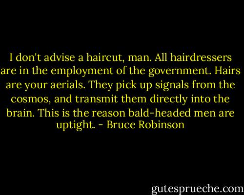 I don't advise a haircut, man. All hairdressers are in the employment of the government. Hairs are your aerials. They pick up signals from the cosmos, and transmit them directly into the brain. This is the reason bald-headed men are uptight. - Bruce Robinson