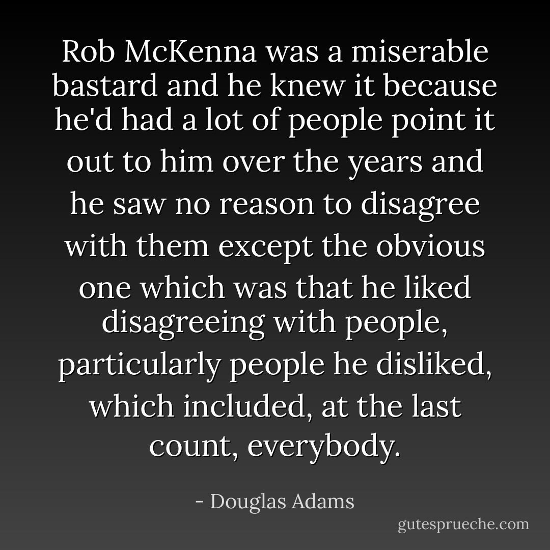 Rob McKenna was a miserable bastard and he knew it because he'd had a lot of people point it out to him over the years and he saw no reason to disagree with them except the obvious one which was that he liked disagreeing with people, particularly people he disliked, which included, at the last count, everybody. - Douglas Adams