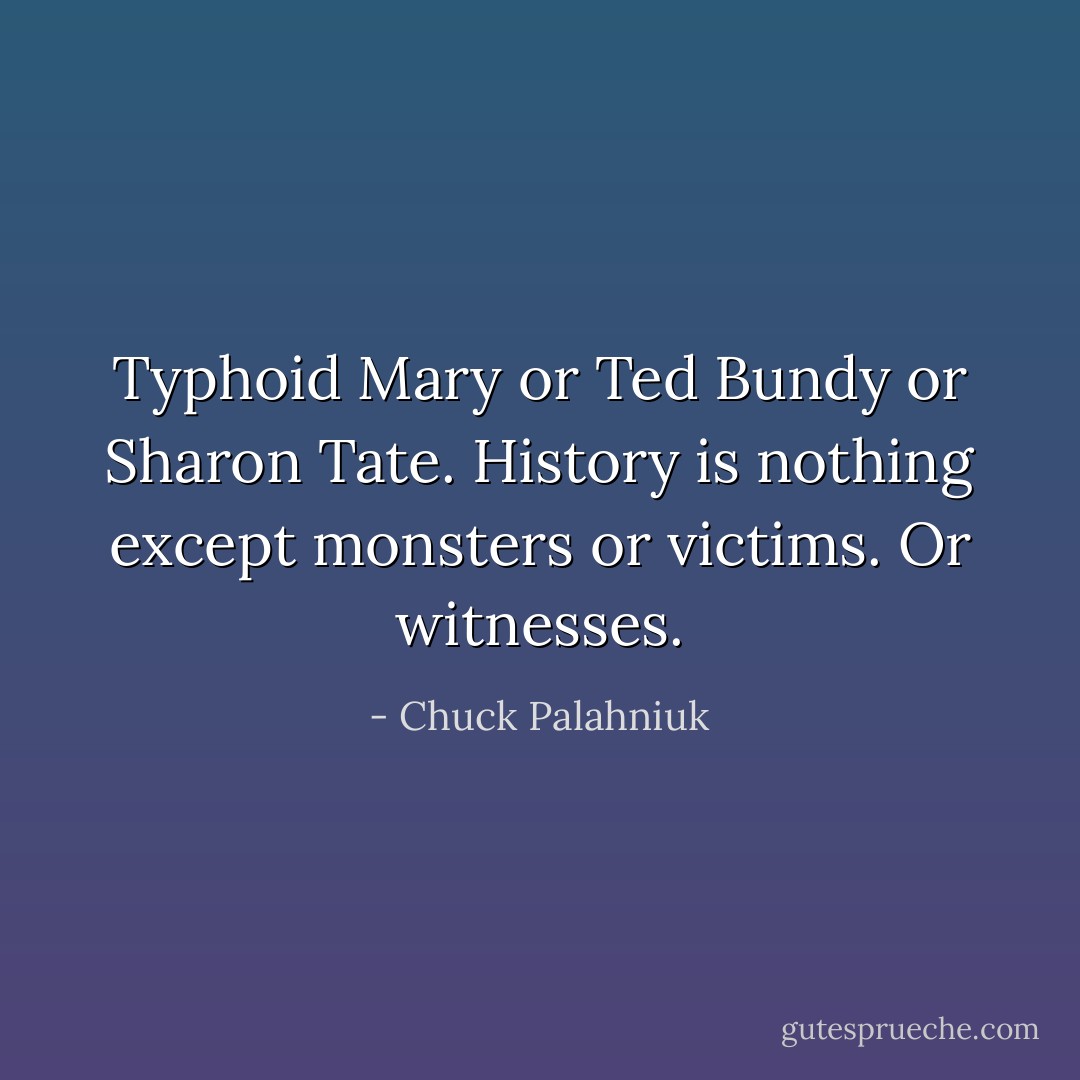 Typhoid Mary or Ted Bundy or Sharon Tate. History is nothing except monsters or victims. Or witnesses. - Chuck Palahniuk