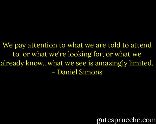 We pay attention to what we are told to attend to, or what we're looking for, or what we already know...what we see is amazingly limited. - Daniel Simons