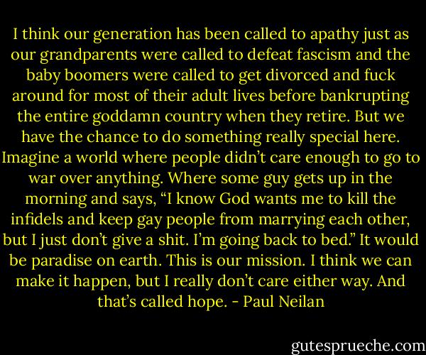 I think our generation has been called to apathy just as our grandparents were called to defeat fascism and the baby boomers were called to get divorced and fuck around for most of their adult lives before bankrupting the entire goddamn country when they retire. But we have the chance to do something really special here. Imagine a world where people didn’t care enough to go to war over anything. Where some guy gets up in the morning and says, “I know God wants me to kill the infidels and keep gay people from marrying each other, but I just don’t give a shit. I’m going back to bed.” It would be paradise on earth. This is our mission. I think we can make it happen, but I really don’t care either way. And that’s called hope. - Paul Neilan