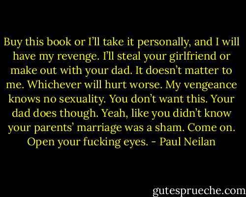 Buy this book or I’ll take it personally, and I will have my revenge. I’ll steal your girlfriend or make out with your dad. It doesn’t matter to me. Whichever will hurt worse. My vengeance knows no sexuality. You don’t want this. Your dad does though. Yeah, like you didn’t know your parents’ marriage was a sham. Come on. Open your fucking eyes. - Paul Neilan
