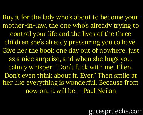 Buy it for the lady who’s about to become your mother-in-law, the one who’s already trying to control your life and the lives of the three children she’s already pressuring you to have. Give her the book one day out of nowhere, just as a nice surprise, and when she hugs you, calmly whisper: “Don’t fuck with me, Ellen. Don’t even think about it. Ever.” Then smile at her like everything is wonderful. Because from now on, it will be. - Paul Neilan