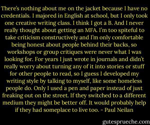 There’s nothing about me on the jacket because I have no credentials. I majored in English at school, but I only took one creative writing class. I think I got a B. And I never really thought about getting an MFA. I’m too spiteful to take criticism constructively and I’m only comfortable being honest about people behind their backs, so workshops or group critiques were never what I was looking for. For years I just wrote in journals and didn’t really worry about turning any of it into stories or stuff for other people to read, so I guess I developed my writing style by talking to myself, like some homeless people do. Only I used a pen and paper instead of just freaking out on the street. If they switched to a different medium they might be better off. It would probably help if they had someplace to live too. - Paul Neilan