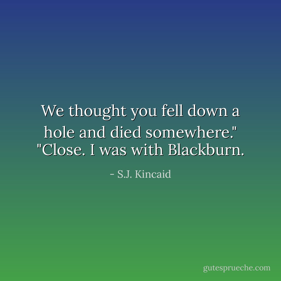 We thought you fell down a hole and died somewhere."<br />"Close. I was with Blackburn. - S.J. Kincaid