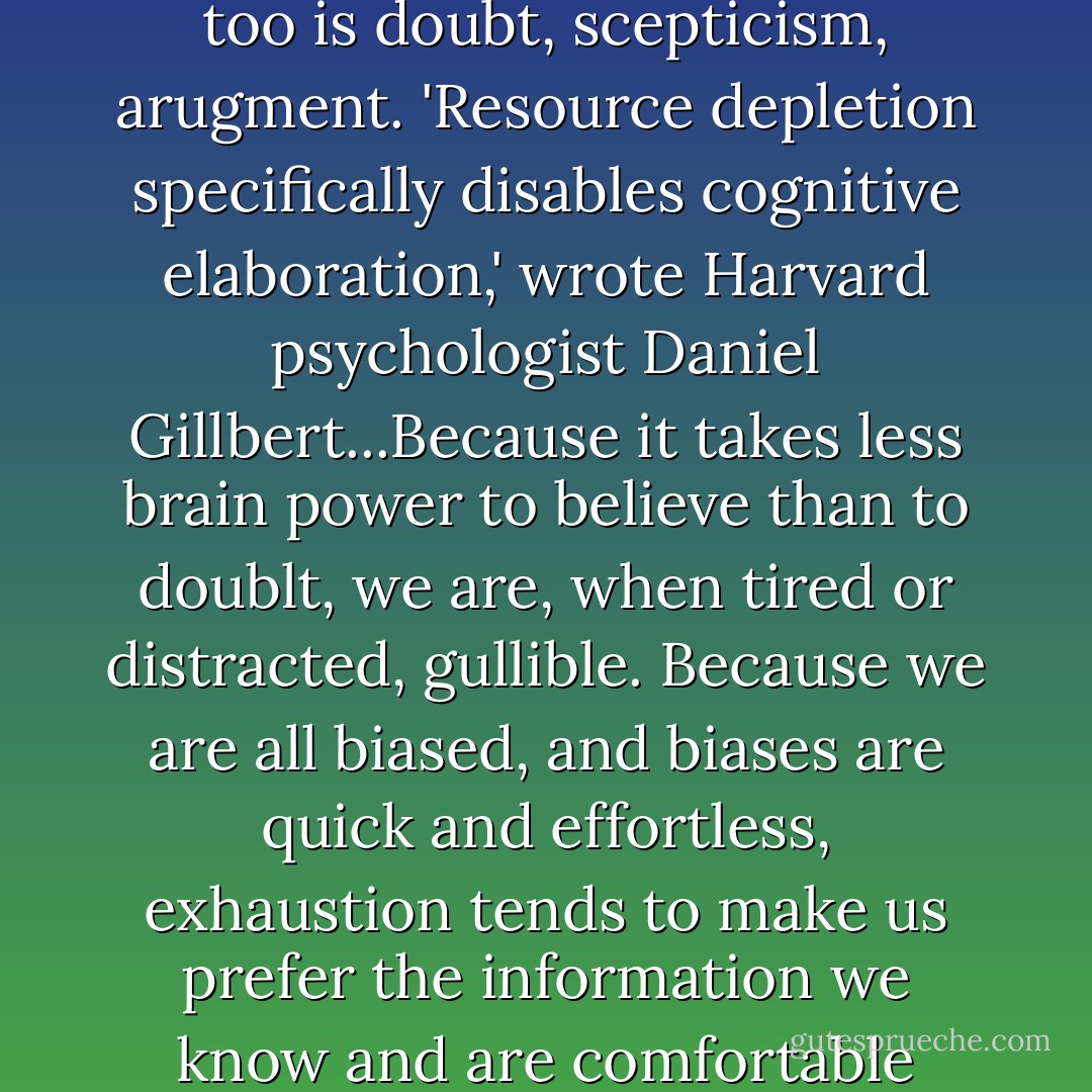 When we are tired or preoccupied - what psychologists call 'resource-depleted' - we start to economise, to conserve those resources. Higher-order thinking is more expensive. So too is doubt, scepticism, arugment. 'Resource depletion specifically disables cognitive elaboration,' wrote Harvard psychologist Daniel Gillbert...Because it takes less brain power to believe than to doublt, we are, when tired or distracted, gullible. Because we are all biased, and biases are quick and effortless, exhaustion tends to make us prefer the information we know and are comfortable with. We are too tired to do the heavier lifting of examining new or contradictory information, so we fall back on our biases the opinions and the people we already trust - Margaret Heffernan