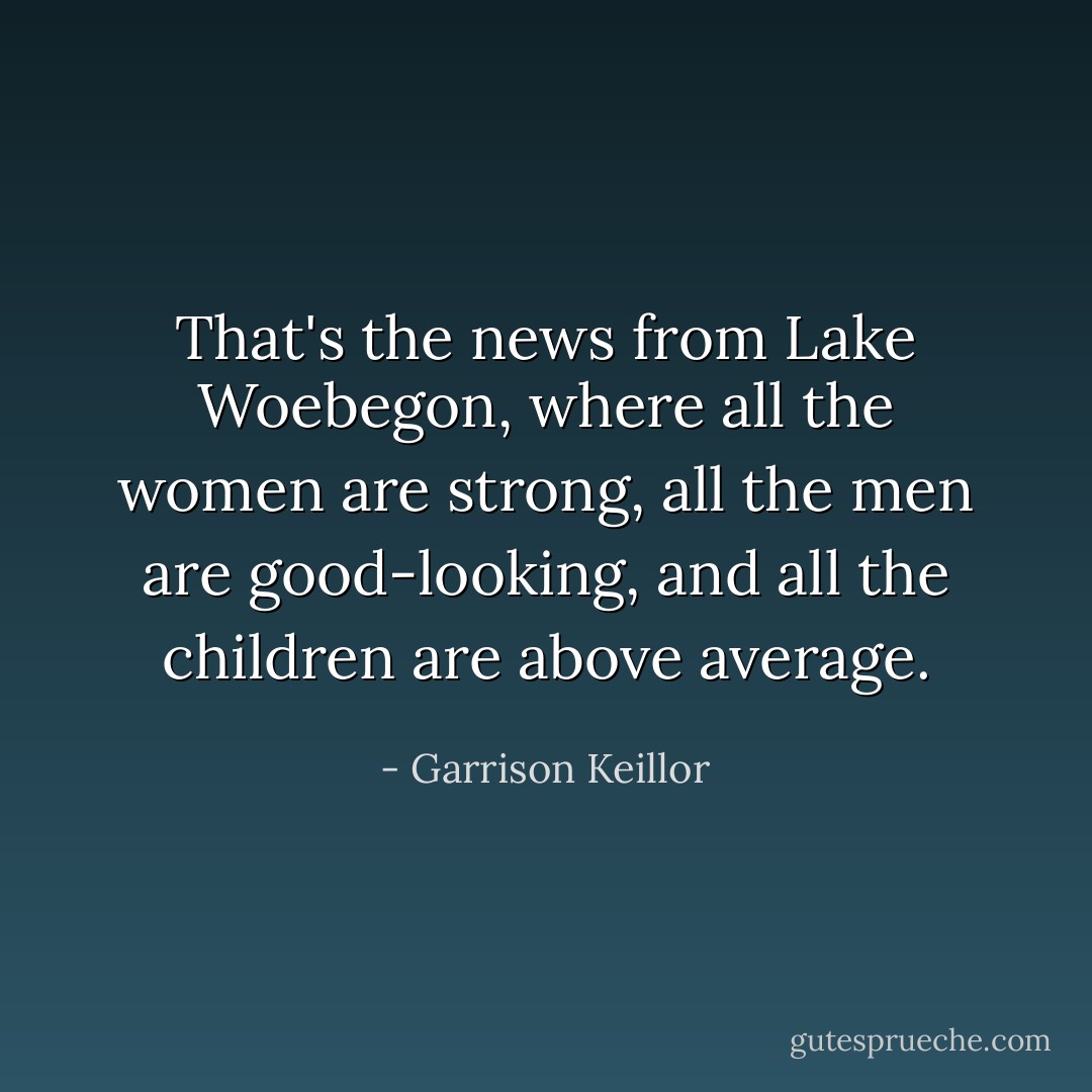 That's the news from Lake Woebegon, where all the women are strong, all the men are good-looking, and all the children are above average. - Garrison Keillor
