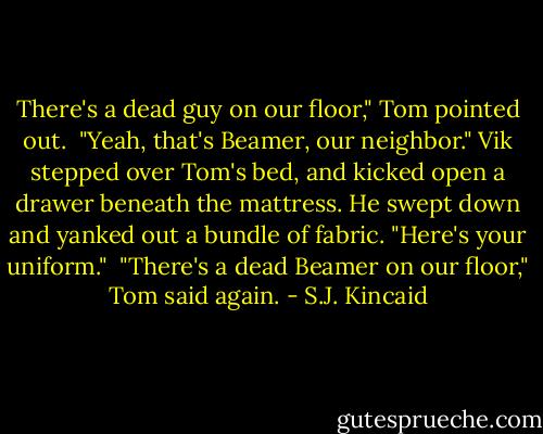 There's a dead guy on our floor," Tom pointed out.<br /><br />"Yeah, that's Beamer, our neighbor." Vik stepped over Tom's bed, and kicked open a drawer beneath the mattress. He swept down and yanked out a bundle of fabric. "Here's your uniform."<br /><br />"There's a dead Beamer on our floor," Tom said again. - S.J. Kincaid