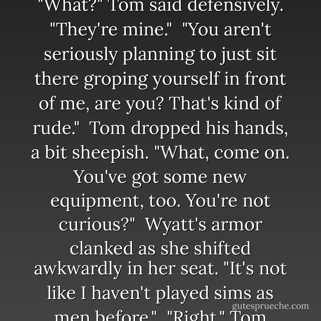 Tom became distracted by the sight of his own boobs. He reached down to grab them. Wyatt cleared her throat.<br /><br />"What?" Tom said defensively. "They're mine."<br /><br />"You aren't seriously planning to just sit there groping yourself in front of me, are you? That's kind of rude."<br /><br />Tom dropped his hands, a bit sheepish. "What, come on. You've got some new equipment, too. You're not curious?"<br /><br />Wyatt's armor clanked as she shifted awkwardly in her seat. "It's not like I haven't played sims as men before."<br /><br />"Right." Tom grinned. "So you've already done the groping thing."<br /><br />"That's not what I said!  - S.J. Kincaid