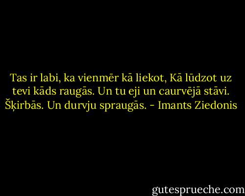 Tas ir labi, ka vienmēr kā liekot,<br />Kā lūdzot uz tevi kāds raugās.<br />Un tu eji un caurvējā stāvi.<br />Šķirbās. Un durvju spraugās. - Imants Ziedonis