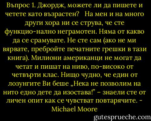 Въпрос 1. Джордж, можете ли да пишете и четете като възрастен?<br /><br /> На мен и на много други хора ни се струва, че сте функцио-нално неграмотен. Няма от какво да се срамувате. Не сте сам (ако не ми вярвате, пребройте печатните грешки в тази книга). Милиони американци не могат да четат и пишат на ниво, по-високо от четвърти клас. Нищо чудно, че един от лозунгите Ви беше „Нека не позволим на нито едно дете да изостава!” – знаели сте от личен опит как се чувстват повтарячите. - Michael Moore