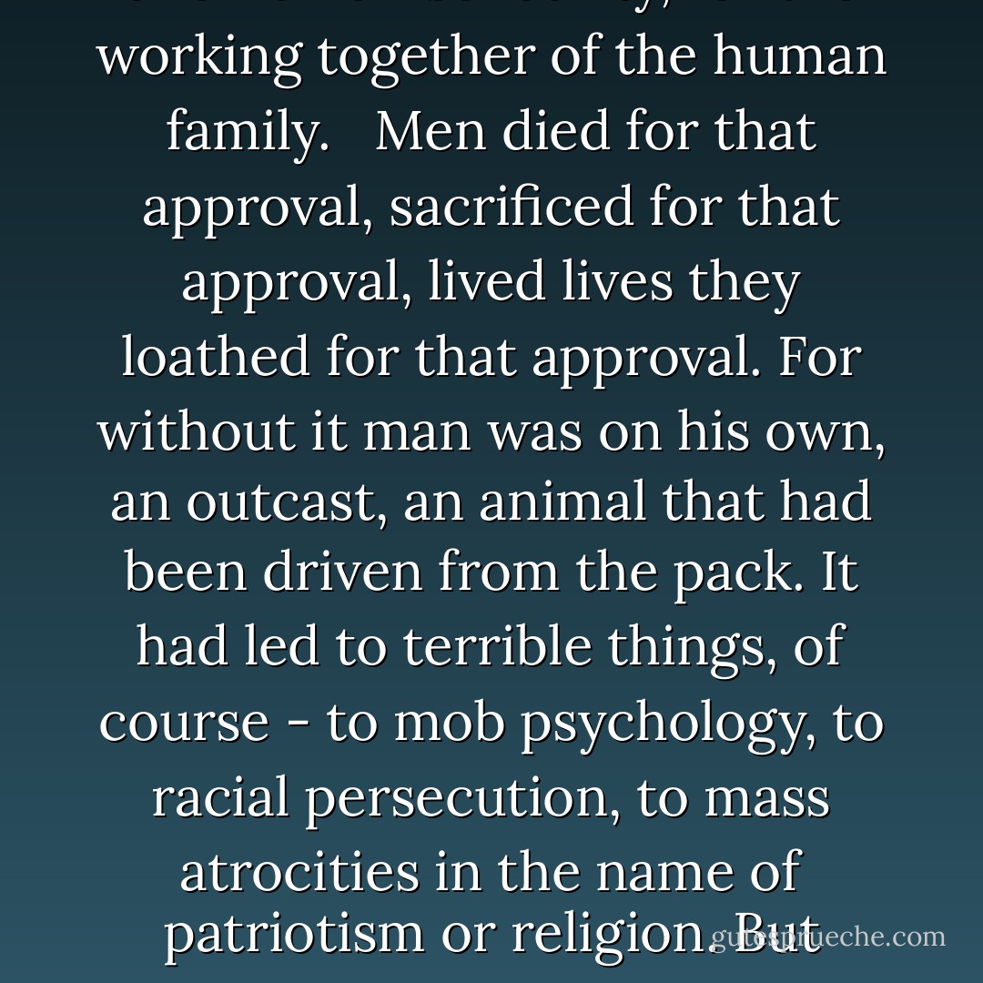 The need of one human being for the approval of his fellow humans, the need for a certain cult of fellowship - a psychological, almost physiological need for approval of one's thought and action. A force that kept men from going off at unsocial tangents, a force that made for social security and human solidarity, for the working together of the human family.<br /><br /> Men died for that approval, sacrificed for that approval, lived lives they loathed for that approval. For without it man was on his own, an outcast, an animal that had been driven from the pack.<br />It had led to terrible things, of course - to mob psychology, to racial persecution, to mass atrocities in the name of patriotism or religion. But likewise it had been the sizing that held the race together, the thing that from the very start had made human society possible.<br /><br /> And Joe didn't have it. Joe didn't give a damn. He didn't care what anyone thought of him. He didn't care whether anyone approved or not. - Clifford D. Simak