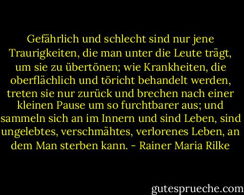 Gefährlich und schlecht sind nur jene Traurigkeiten, die man unter die Leute trägt, um sie zu übertönen; wie Krankheiten, die oberflächlich und töricht behandelt werden, treten sie nur zurück und brechen nach einer kleinen Pause um so furchtbarer aus; und sammeln sich an im Innern und sind Leben, sind ungelebtes, verschmähtes, verlorenes Leben, an dem Man sterben kann. - Rainer Maria Rilke