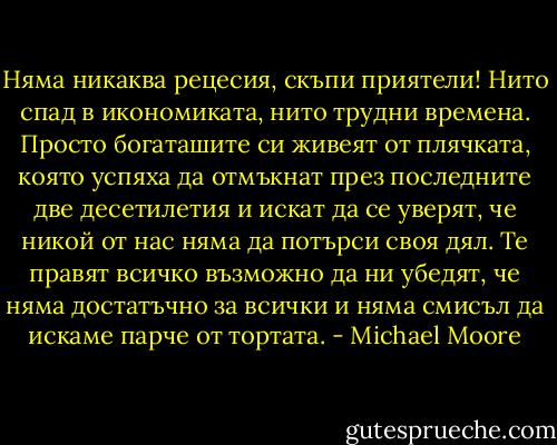 Няма никаква рецесия, скъпи приятели! Нито спад в икономиката, нито трудни времена. Просто богаташите си живеят от плячката, която успяха да отмъкнат през последните две десетилетия и искат да се уверят, че никой от нас няма да потърси своя дял. Те правят всичко възможно да ни убедят, че няма достатъчно за всички и няма смисъл да искаме парче от тортата. - Michael Moore