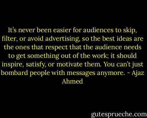 It’s never been easier for audiences to skip, filter, or avoid advertising, so the best ideas are the ones that respect that the audience needs to get something out of the work; it should inspire, satisfy, or motivate them. You can’t just bombard people with messages anymore. - Ajaz Ahmed
