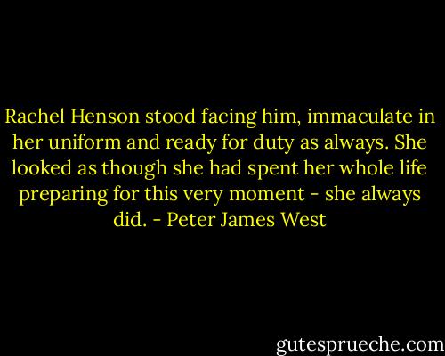 Rachel Henson stood facing him, immaculate in her uniform and ready for duty as always. She looked as though she had spent her whole life preparing for this very moment - she always did. - Peter James West