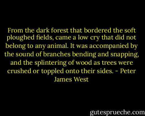 From the dark forest that bordered the soft ploughed fields, came a low cry that did not belong to any animal. It was accompanied by the sound of branches bending and snapping, and the splintering of wood as trees were crushed or toppled onto their sides. - Peter James West