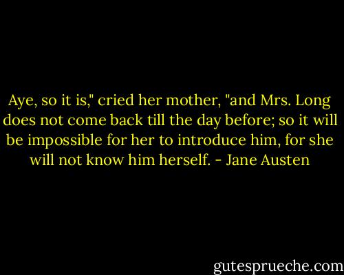 Aye, so it is," cried her mother, "and Mrs. Long does not come back till the day before; so it will be impossible for her to introduce him, for she will not know him herself. - Jane Austen