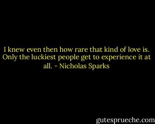I knew even then how rare that kind of love is. Only the luckiest people get to experience it at all. - Nicholas Sparks