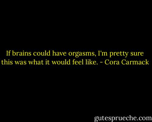 If brains could have orgasms, I'm pretty sure this was what it would feel like. - Cora Carmack