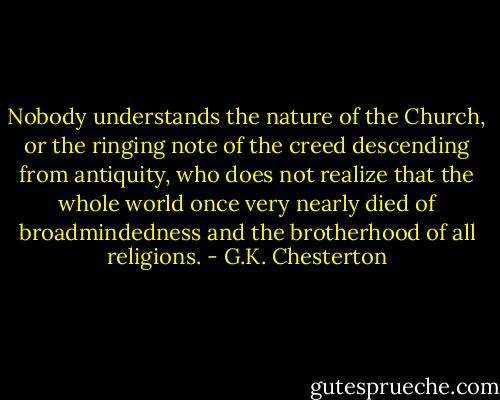 Nobody understands the nature of the Church, or the ringing note of the creed descending from antiquity, who does not realize that the whole world once very nearly died of broadmindedness and the brotherhood of all religions. - G.K. Chesterton