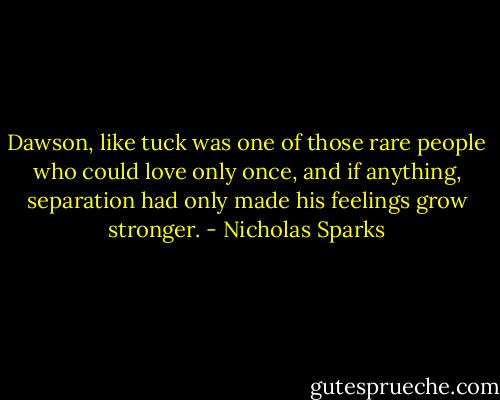 Dawson, like tuck was one of those rare people who could love only once, and if anything, separation had only made his feelings grow stronger. - Nicholas Sparks