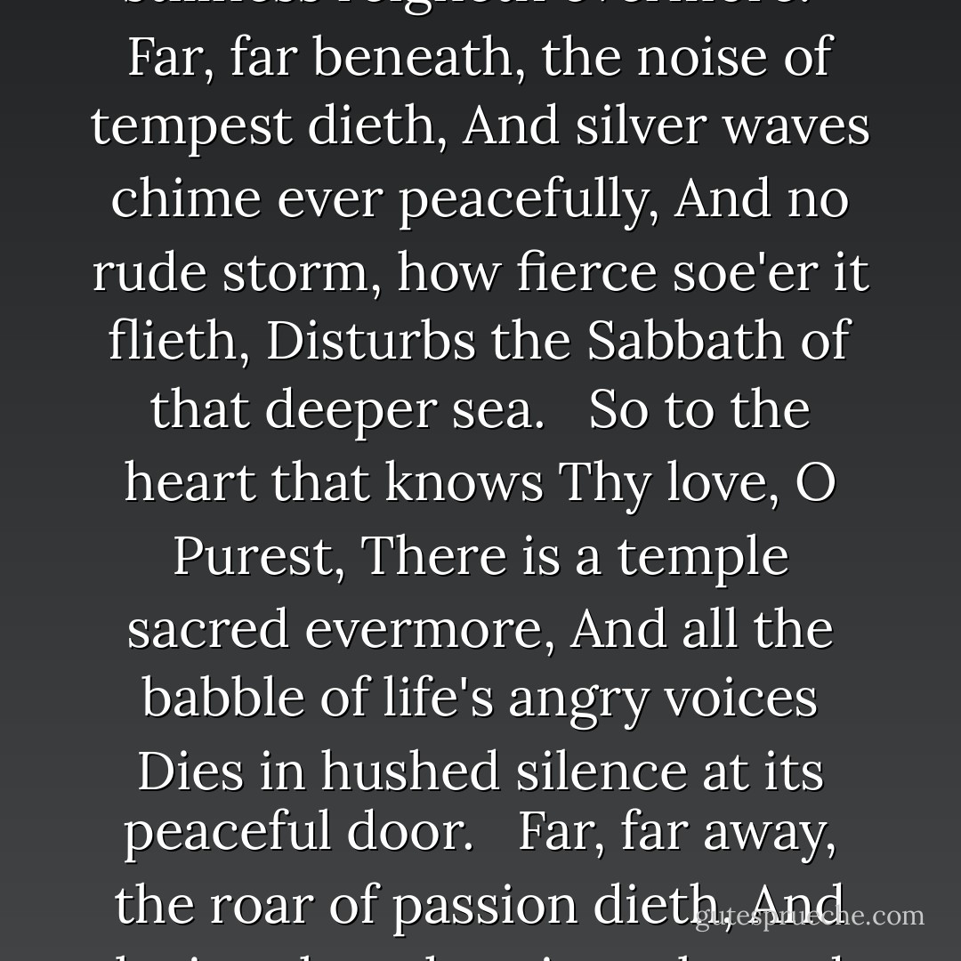When winds are raging o'er the upper ocean,<br />And billows wild contend with angry roar,<br />'Tis said, far down beneath the wild commotion,<br />That peaceful stillness reigneth evermore.<br /> <br />Far, far beneath, the noise of tempest dieth,<br />And silver waves chime ever peacefully,<br />And no rude storm, how fierce soe'er it flieth,<br />Disturbs the Sabbath of that deeper sea.<br /> <br />So to the heart that knows Thy love, O Purest,<br />There is a temple sacred evermore,<br />And all the babble of life's angry voices<br />Dies in hushed silence at its peaceful door.<br /> <br />Far, far away, the roar of passion dieth,<br />And loving thoughts rise calm and peacefully,<br />And no rude storm, how fierce soe'er it flieth,<br />Disturbs the soul that dwells, O Lord, in Thee. - Harriet Beecher Stowe