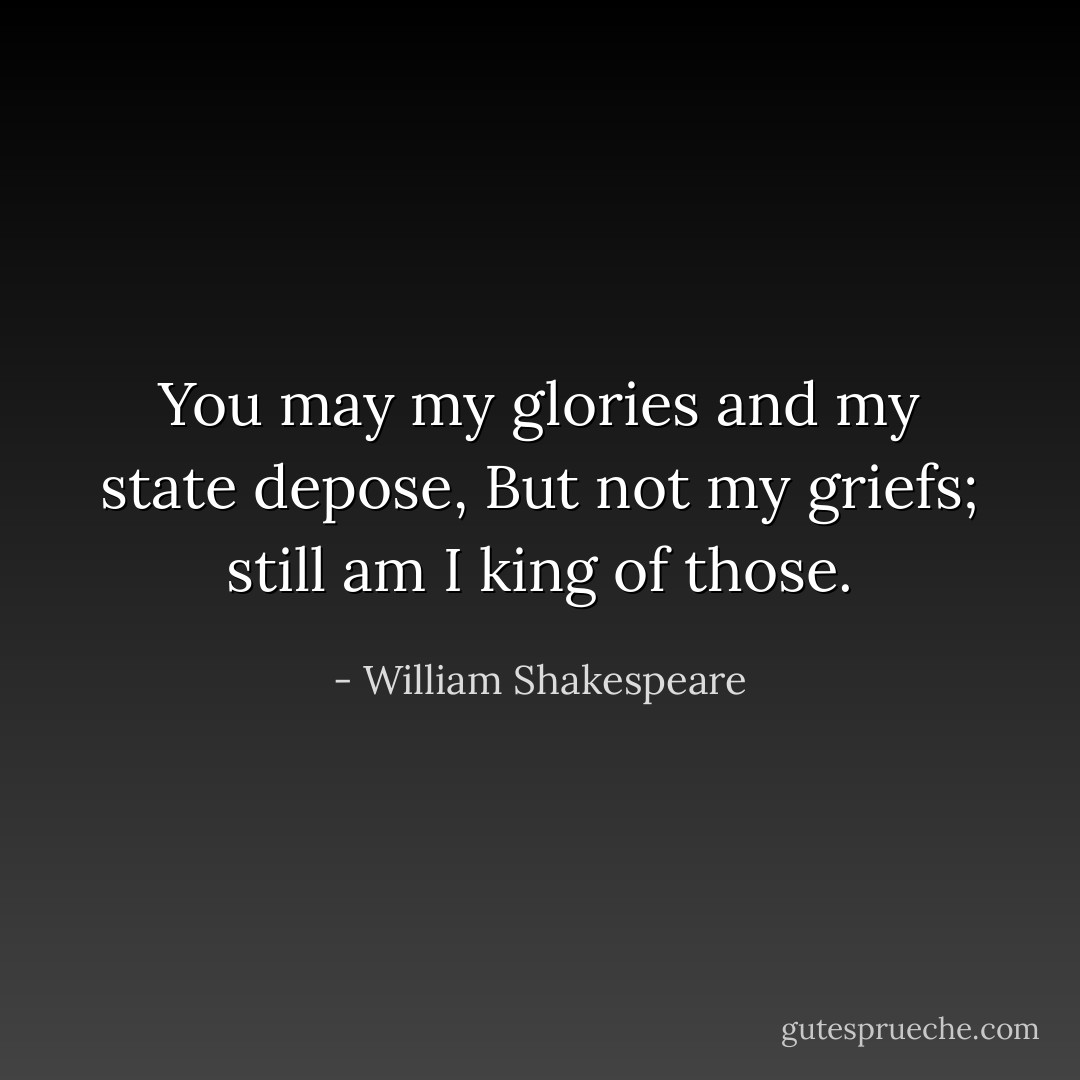 You may my glories and my state depose,<br />But not my griefs; still am I king of those. - William Shakespeare