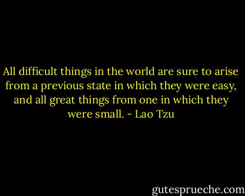 All difficult things in the world are sure to arise from a previous state in which they were easy, and all great things from one in which they were small. - Lao Tzu