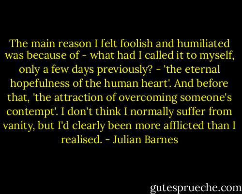 The main reason I felt foolish and humiliated was because of - what had I called it to myself, only a few days previously? - 'the eternal hopefulness of the human heart'. And before that, 'the attraction of overcoming someone's contempt'. I don't think I normally suffer from vanity, but I'd clearly been more afflicted than I realised. - Julian Barnes