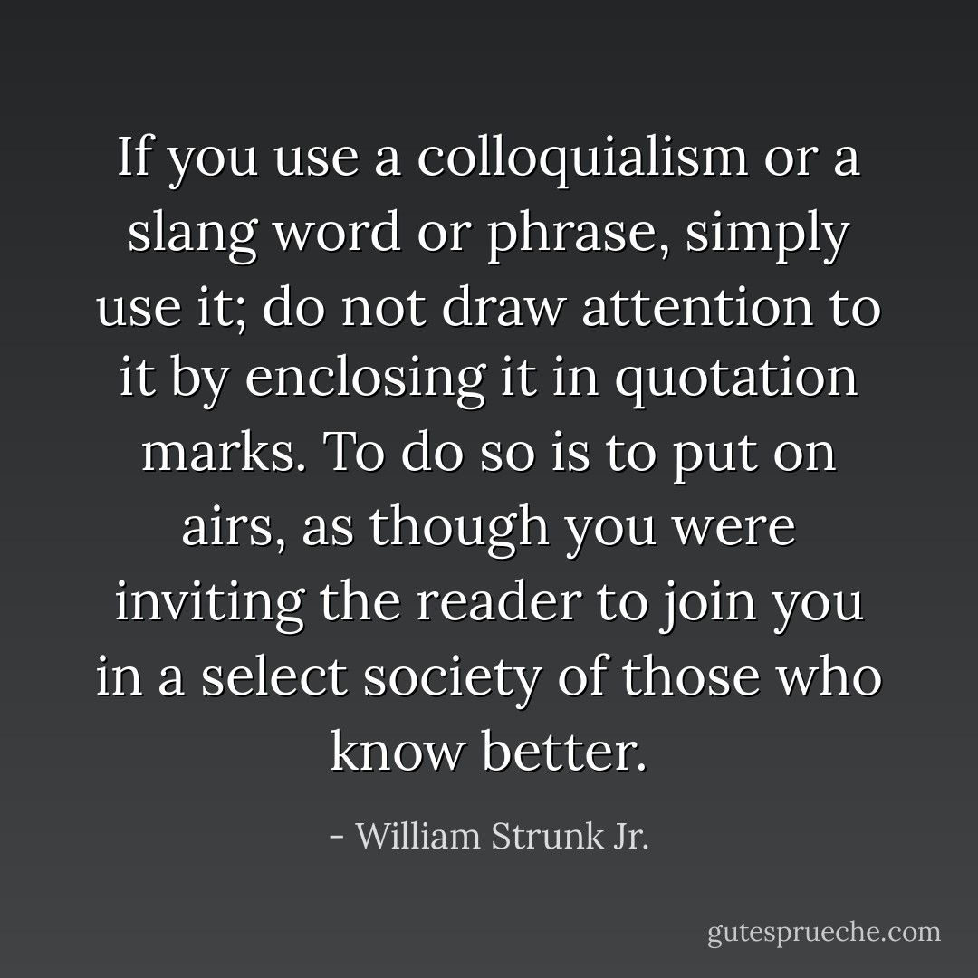 If you use a colloquialism or a slang word or phrase, simply use it; do not draw attention to it by enclosing it in quotation marks. To do so is to put on airs, as though you were inviting the reader to join you in a select society of those who know better. - William Strunk Jr.