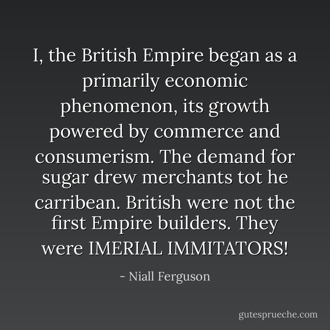 I, the British Empire began as a primarily economic phenomenon, its growth powered by commerce and consumerism. The demand for sugar drew merchants tot he carribean. British were not the first Empire builders. They were IMERIAL IMMITATORS! - Niall Ferguson