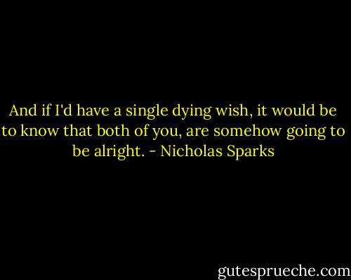 And if I'd have a single dying wish, it would be to know that both of you, are somehow going to be alright. - Nicholas Sparks