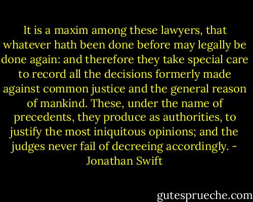 It is a maxim among these lawyers, that whatever hath been done before may legally be done again: and therefore they take special care to record all the decisions formerly made against common justice and the general reason of mankind. These, under the name of precedents, they produce as authorities, to justify the most iniquitous opinions; and the judges never fail of decreeing accordingly. - Jonathan Swift