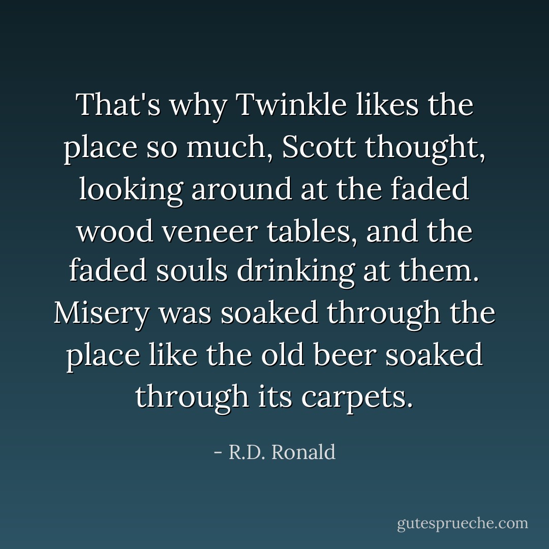 That's why Twinkle likes the place so much, Scott thought, looking around at the faded wood veneer tables, and the faded souls drinking at them. Misery was soaked through the place like the old beer soaked through its carpets. - R.D. Ronald
