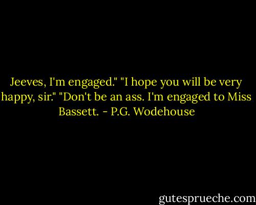 Jeeves, I'm engaged."<br />"I hope you will be very happy, sir."<br />"Don't be an ass. I'm engaged to Miss Bassett. - P.G. Wodehouse
