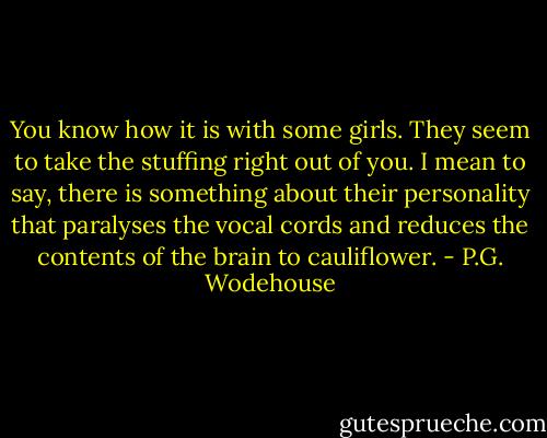 You know how it is with some girls. They seem to take the stuffing right out of you. I mean to say, there is something about their personality that paralyses the vocal cords and reduces the contents of the brain to cauliflower. - P.G. Wodehouse