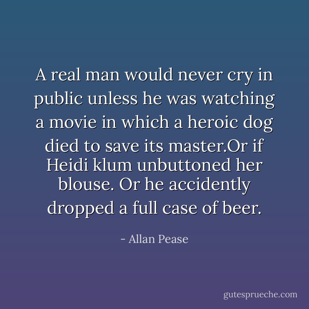 A real man would never cry in public unless he was watching a movie in which a heroic dog died to save its master.Or if Heidi klum unbuttoned her blouse. Or he accidently dropped a full case of beer. - Allan Pease